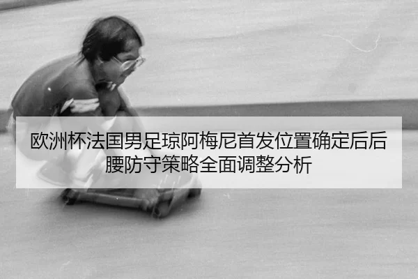 欧洲杯法国男足琼阿梅尼首发位置确定后后腰防守策略全面调整分析
