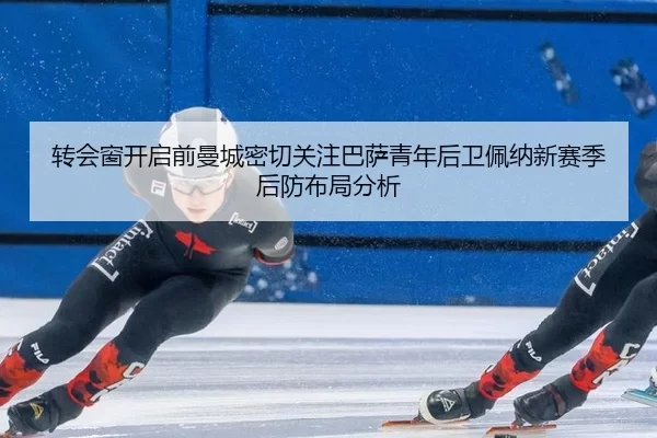 转会窗开启前曼城密切关注巴萨青年后卫佩纳新赛季后防布局分析